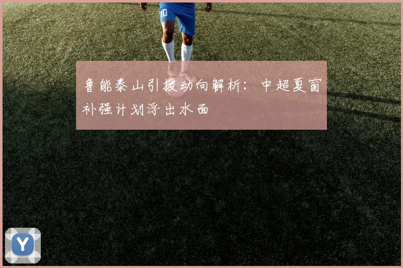 鲁能泰山引援动向解析:中超夏窗补强计划浮出水面