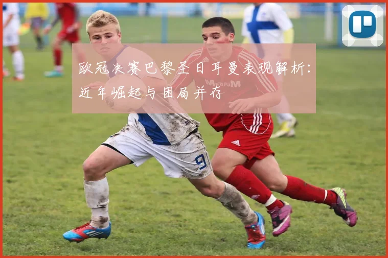 欧冠决赛巴黎圣日耳曼表现解析：近年崛起与困局并存