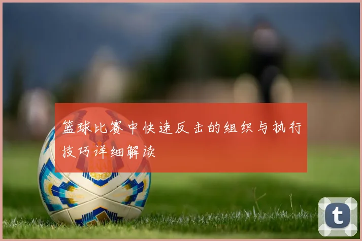 篮球比赛中快速反击的组织与执行技巧详细解读