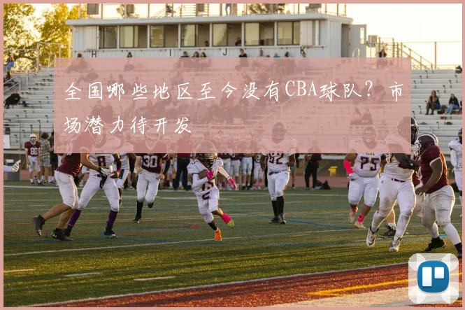 全国哪些地区至今没有CBA球队？市场潜力待开发